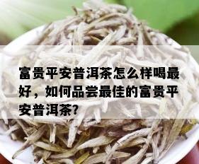 富贵平安普洱茶怎么样喝更好，如何品尝更佳的富贵平安普洱茶？