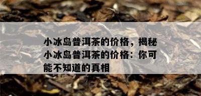 小冰岛普洱茶的价格，揭秘小冰岛普洱茶的价格：你可能不知道的真相