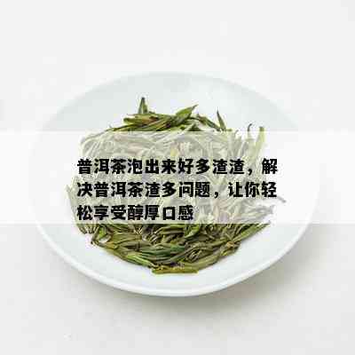 普洱茶泡出来好多渣渣，解决普洱茶渣多问题，让你轻松享受醇厚口感