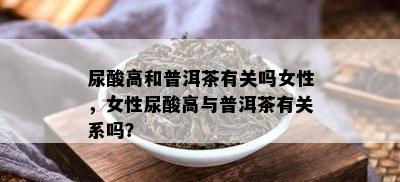 尿酸高和普洱茶有关吗女性，女性尿酸高与普洱茶有关系吗？