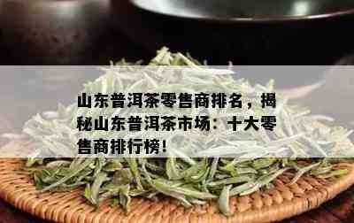 山东普洱茶零售商排名，揭秘山东普洱茶市场：十大零售商排行榜！