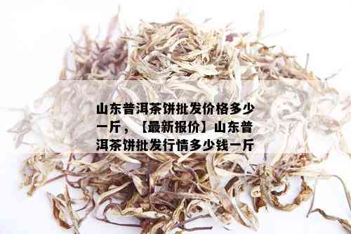 山东普洱茶饼批发价格多少一斤，【最新报价】山东普洱茶饼批发行情多少钱一斤