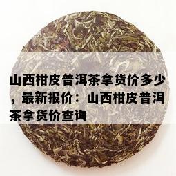 山西柑皮普洱茶拿货价多少，最新报价：山西柑皮普洱茶拿货价查询