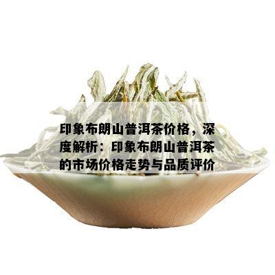 印象布朗山普洱茶价格，深度解析：印象布朗山普洱茶的市场价格走势与品质评价