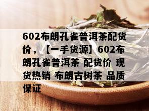 602布朗孔雀普洱茶配货价，【一手货源】602布朗孔雀普洱茶 配货价 现货热销 布朗古树茶 品质保证