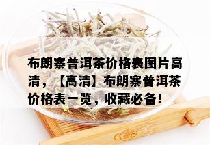 布朗寨普洱茶价格表图片高清，【高清】布朗寨普洱茶价格表一览，收藏必备！