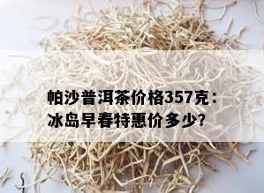 帕沙普洱茶价格357克：冰岛早春特惠价多少？