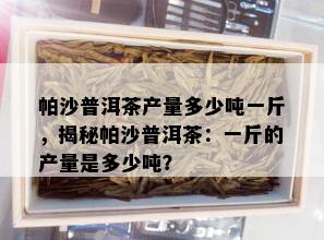 帕沙普洱茶产量多少吨一斤，揭秘帕沙普洱茶：一斤的产量是多少吨？