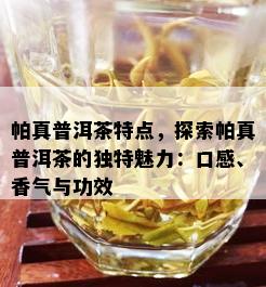 帕真普洱茶特点，探索帕真普洱茶的独特魅力：口感、香气与功效