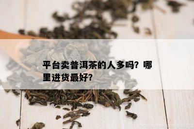 平台卖普洱茶的人多吗？哪里进货更好？