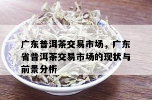 广东普洱茶交易市场，广东省普洱茶交易市场的现状与前景分析