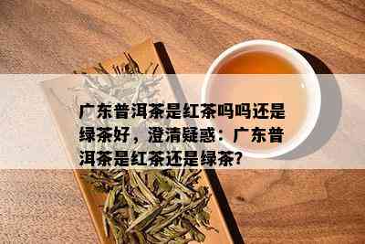 广东普洱茶是红茶吗吗还是绿茶好，澄清疑惑：广东普洱茶是红茶还是绿茶？