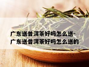 广东送普洱茶好吗怎么送-广东送普洱茶好吗怎么送的