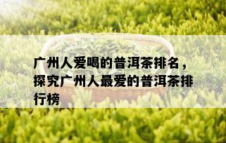 广州人爱喝的普洱茶排名，探究广州人更爱的普洱茶排行榜