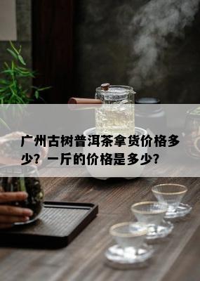 广州古树普洱茶拿货价格多少？一斤的价格是多少？