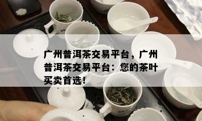 广州普洱茶交易平台，广州普洱茶交易平台：您的茶叶买卖首选！