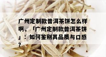 广州定制款普洱茶饼怎么样啊，「广州定制款普洱茶饼」：如何鉴别其品质与口感？