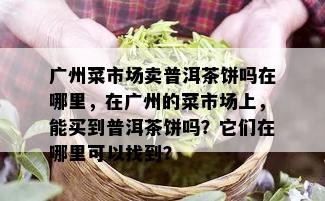 广州菜市场卖普洱茶饼吗在哪里，在广州的菜市场上，能买到普洱茶饼吗？它们在哪里可以找到？