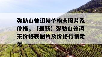 弥勒山普洱茶价格表图片及价格，【最新】弥勒山普洱茶价格表图片及价格行情走势