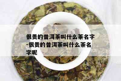 很贵的普洱茶叫什么茶名字-很贵的普洱茶叫什么茶名字呢