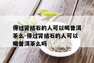 得过肾结石的人可以喝普洱茶么-得过肾结石的人可以喝普洱茶么吗