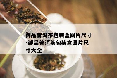 御品普洱茶包装盒图片尺寸-御品普洱茶包装盒图片尺寸大全