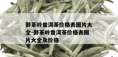 御茶岭普洱茶价格表图片大全-御茶岭普洱茶价格表图片大全及价格