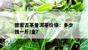 德宏古茶普洱茶价格：多少钱一斤/盒？