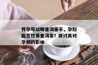 怀孕可以喝普洱茶不，孕妇能否饮用普洱茶？探讨其对孕期的影响