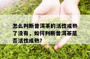 怎么判断普洱茶的活性成熟了没有，如何判断普洱茶是否活性成熟？