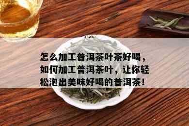 怎么加工普洱茶叶茶好喝，如何加工普洱茶叶，让你轻松泡出美味好喝的普洱茶！