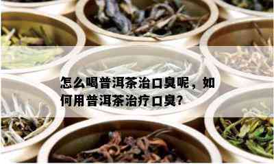 怎么喝普洱茶治口臭呢，如何用普洱茶治疗口臭？