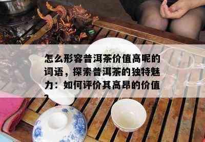 怎么形容普洱茶价值高呢的词语，探索普洱茶的独特魅力：如何评价其高昂的价值？