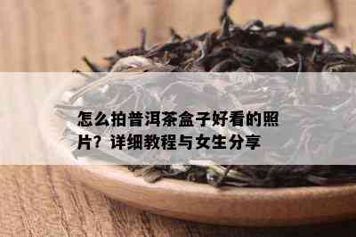 怎么拍普洱茶盒子好看的照片？详细教程与女生分享