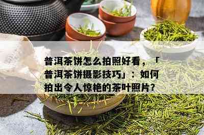 普洱茶饼怎么拍照好看，「普洱茶饼摄影技巧」：如何拍出令人惊艳的茶叶照片？