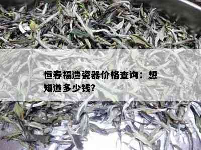 恒春福造瓷器价格查询：想知道多少钱？