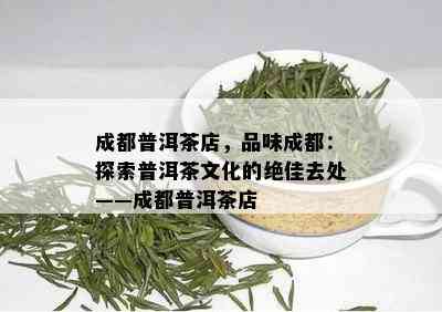 成都普洱茶店，品味成都：探索普洱茶文化的绝佳去处——成都普洱茶店