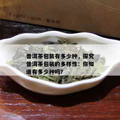 普洱茶包装有多少种，探究普洱茶包装的多样性：你知道有多少种吗？