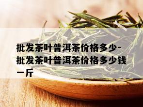 批发茶叶普洱茶价格多少-批发茶叶普洱茶价格多少钱一斤