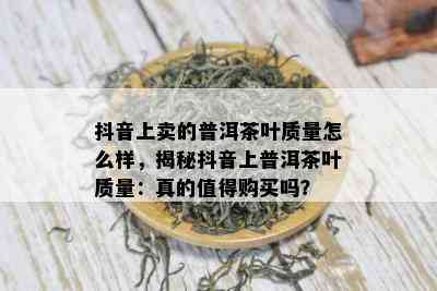 抖音上卖的普洱茶叶质量怎么样，揭秘抖音上普洱茶叶质量：真的值得购买吗？