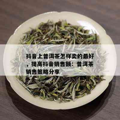 抖音上普洱茶怎样卖的更好，提高抖音销售额：普洱茶销售策略分享