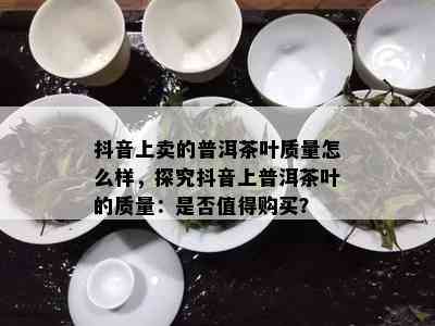 抖音上卖的普洱茶叶质量怎么样，探究抖音上普洱茶叶的质量：是否值得购买？