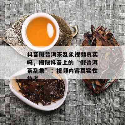 抖音假普洱茶乱象视频真实吗，揭秘抖音上的“假普洱茶乱象”：视频内容真实性待考