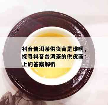 抖音普洱茶供货商是谁啊，探寻抖音普洱茶的供货商：上的答案解析