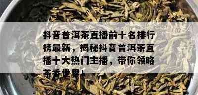 抖音普洱茶直播前十名排行榜最新，揭秘抖音普洱茶直播十大热门主播，带你领略茶香世界！