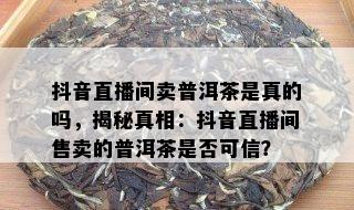 抖音直播间卖普洱茶是真的吗，揭秘真相：抖音直播间售卖的普洱茶是否可信？