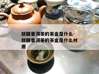 放圆普洱茶的茶盒是什么-放圆普洱茶的茶盒是什么材质