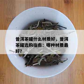 普洱茶罐什么材质好，普洱茶罐选购指南：哪种材质更好？