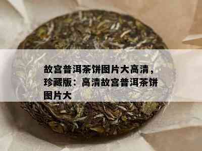 故宫普洱茶饼图片大高清，珍藏版：高清故宫普洱茶饼图片大