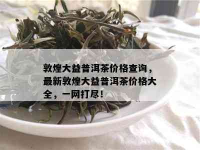 敦煌大益普洱茶价格查询，最新敦煌大益普洱茶价格大全，一网打尽！